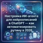 Настройка ИИ-агента для нейроописаний в ChatGPT — как автоматизировать рутину в 2026